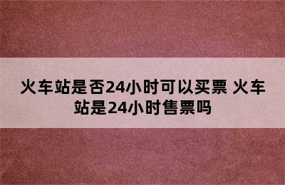 火车站是否24小时可以买票 火车站是24小时售票吗